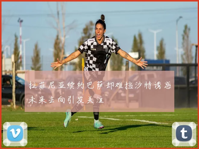 拉菲尼亚续约巴萨却难挡沙特诱惑未来去向引发关注