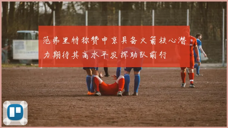 范弗里特称赞申京具备火箭核心潜力期待其高水平发挥助队前行