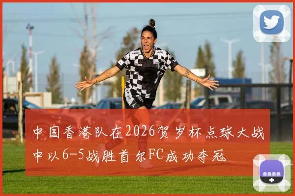 中国香港队在2026贺岁杯点球大战中以6-5战胜首尔FC成功夺冠