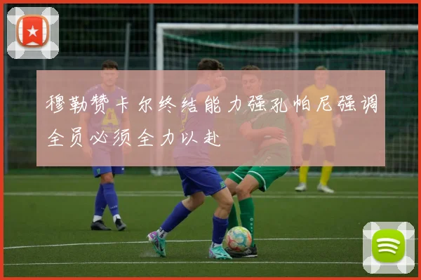 穆勒赞卡尔终结能力强孔帕尼强调全员必须全力以赴