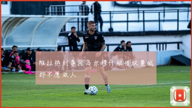 维拉热刺争抢马尔穆什租借权曼城却不愿放人
