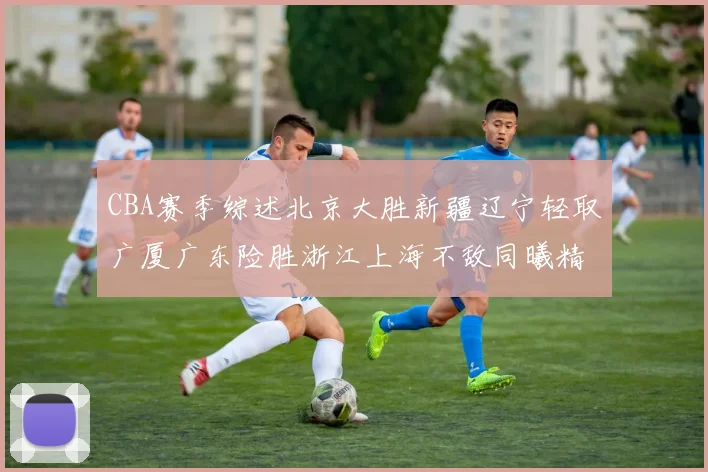 CBA赛季综述北京大胜新疆辽宁轻取广厦广东险胜浙江上海不敌同曦精彩回顾