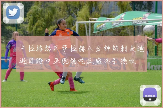 卡拉格怒斥萨拉赫八分钟热刺麦迪逊目瞪口呆现场吃瓜盛况引热议