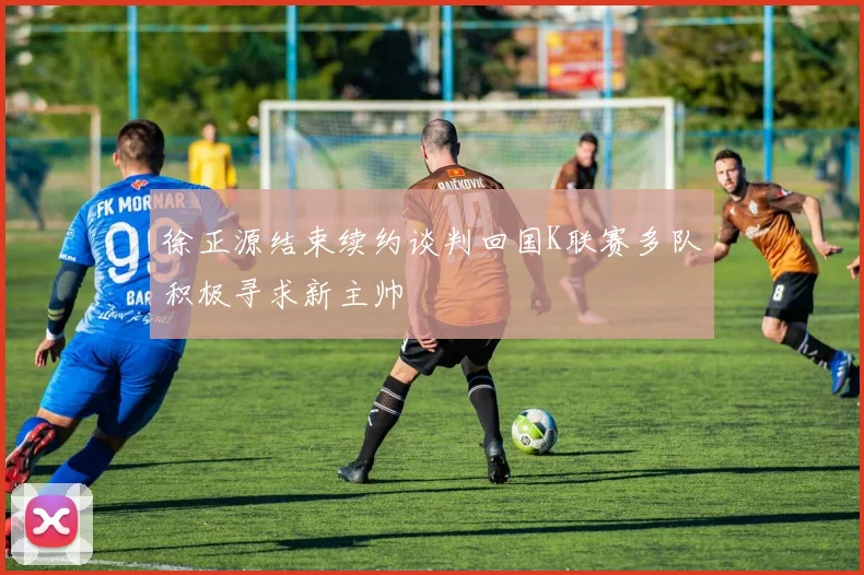 徐正源结束续约谈判回国K联赛多队积极寻求新主帅