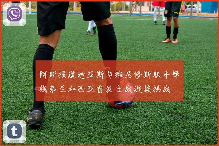 阿斯报道迪亚斯与维尼修斯联手锋线弗兰加西亚首发出战迎接挑战