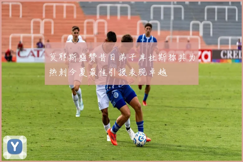 莫耶斯盛赞昔日弟子库杜斯称其为热刺今夏最佳引援表现卓越