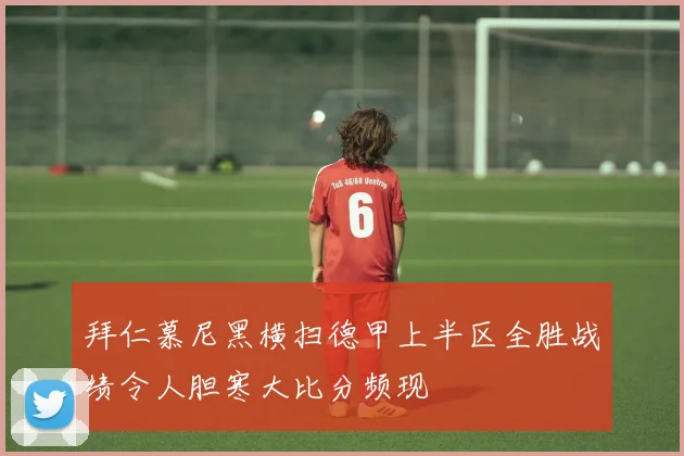 拜仁慕尼黑横扫德甲上半区全胜战绩令人胆寒大比分频现