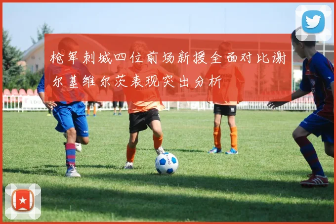 枪军刺城四位前场新援全面对比谢尔基维尔茨表现突出分析
