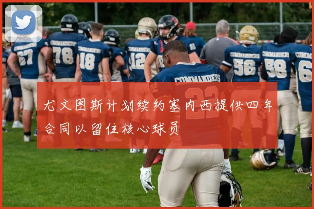 尤文图斯计划续约塞内西提供四年合同以留住核心球员