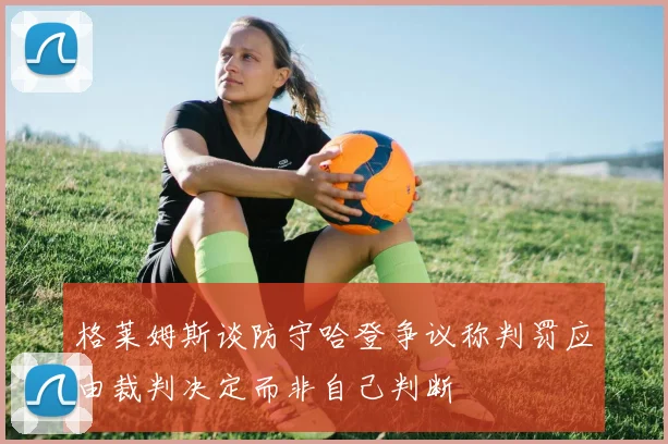 格莱姆斯谈防守哈登争议称判罚应由裁判决定而非自己判断