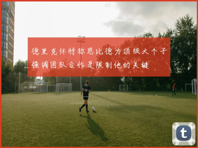 德里克怀特称恩比德为顶级大个子强调团队合作是限制他的关键