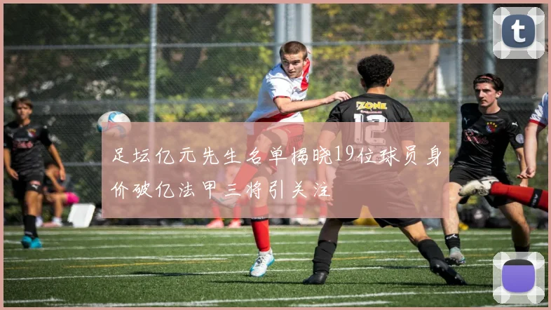 足坛亿元先生名单揭晓19位球员身价破亿法甲三将引关注