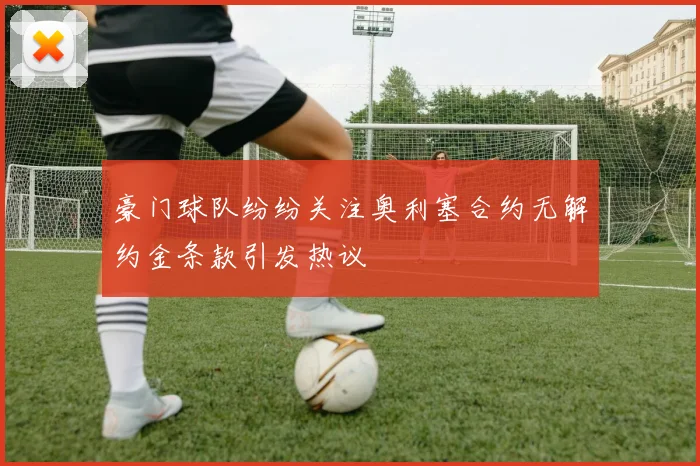 豪门球队纷纷关注奥利塞合约无解约金条款引发热议