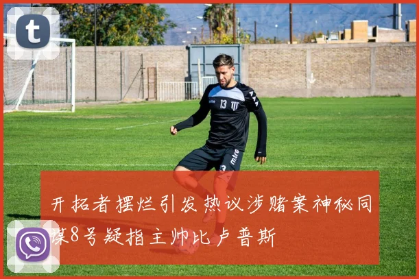 开拓者摆烂引发热议涉赌案神秘同谋8号疑指主帅比卢普斯