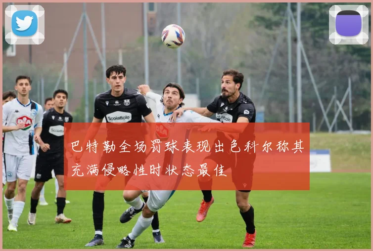 巴特勒全场罚球表现出色科尔称其充满侵略性时状态最佳
