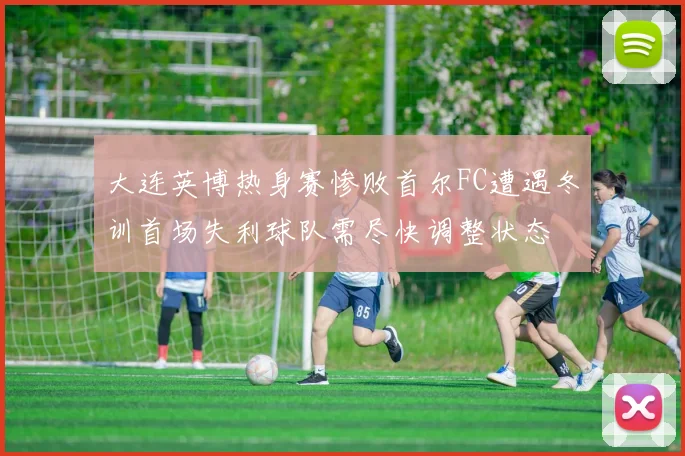 大连英博热身赛惨败首尔FC遭遇冬训首场失利球队需尽快调整状态