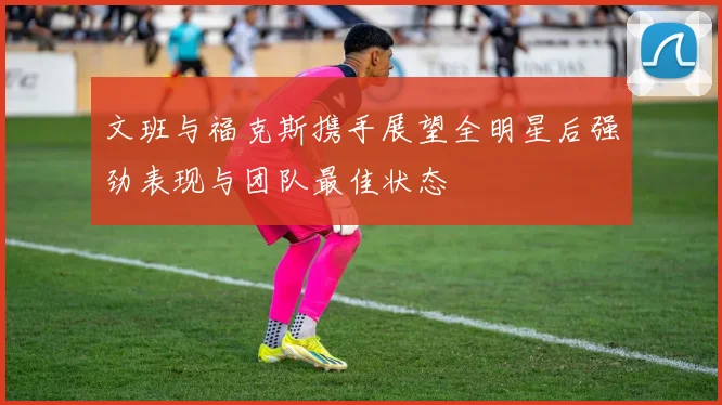 文班与福克斯携手展望全明星后强劲表现与团队最佳状态
