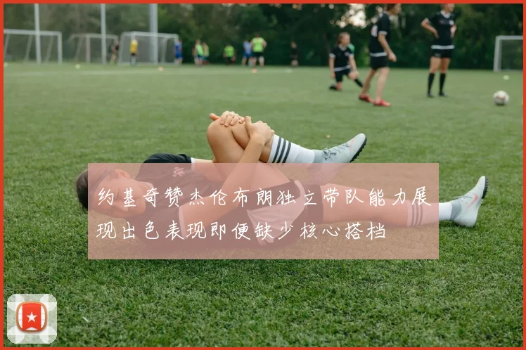 约基奇赞杰伦布朗独立带队能力展现出色表现即便缺少核心搭档
