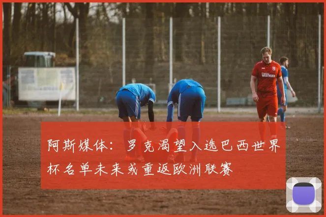 阿斯媒体：罗克渴望入选巴西世界杯名单未来或重返欧洲联赛