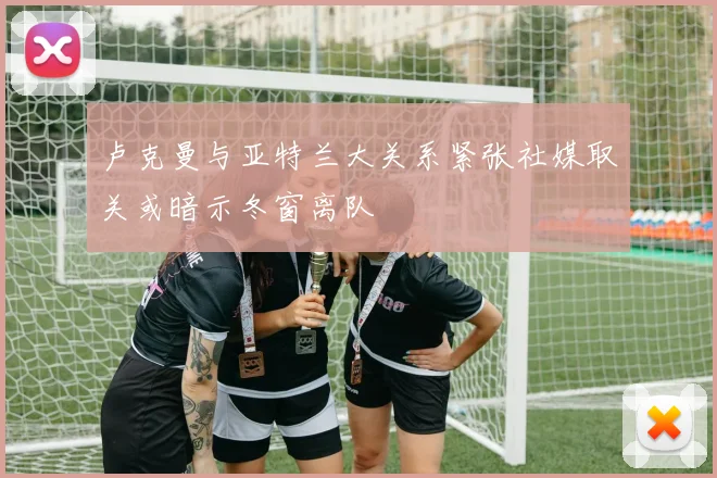 卢克曼与亚特兰大关系紧张社媒取关或暗示冬窗离队