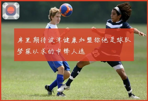 库里期待波津健康加盟称他是球队梦寐以求的中锋人选
