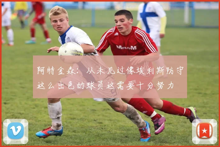 阿特金森：从未见过像埃利斯防守这么出色的球员这需要十分努力