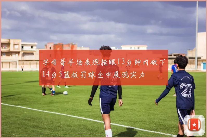 字母哥半场表现抢眼13分钟内砍下14分5篮板罚球全中展现实力