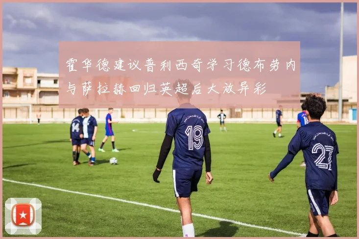 霍华德建议普利西奇学习德布劳内与萨拉赫回归英超后大放异彩