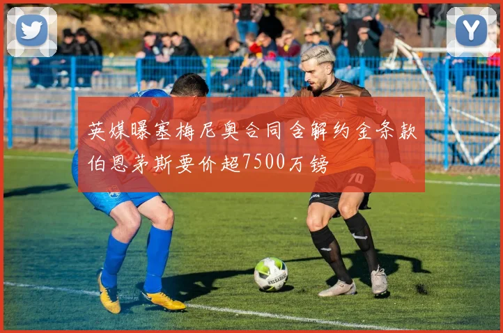 英媒曝塞梅尼奥合同含解约金条款伯恩茅斯要价超7500万镑