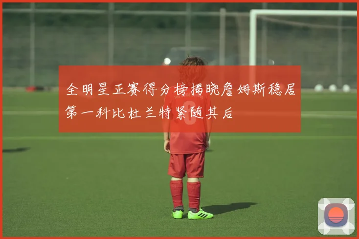 全明星正赛得分榜揭晓詹姆斯稳居第一科比杜兰特紧随其后