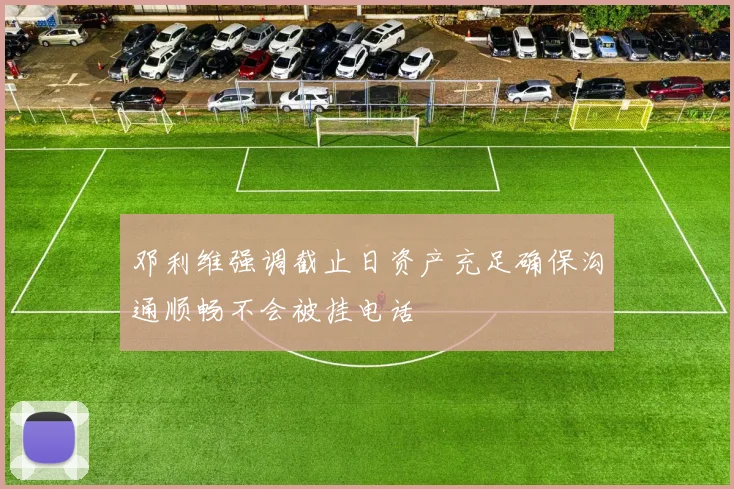 邓利维强调截止日资产充足确保沟通顺畅不会被挂电话