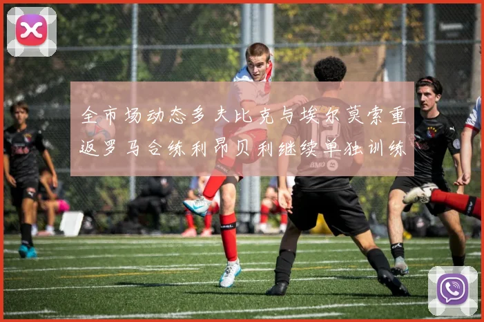 全市场动态多夫比克与埃尔莫索重返罗马合练利昂贝利继续单独训练状态观察