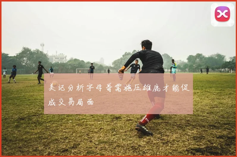 美记分析字母哥需施压雄鹿才能促成交易局面