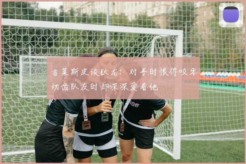 吉莱斯皮谈狄龙：对手时恨得咬牙切齿队友时却深深爱着他