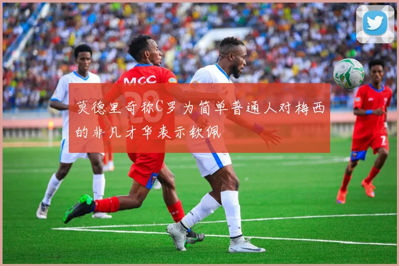 莫德里奇称C罗为简单普通人对梅西的非凡才华表示钦佩