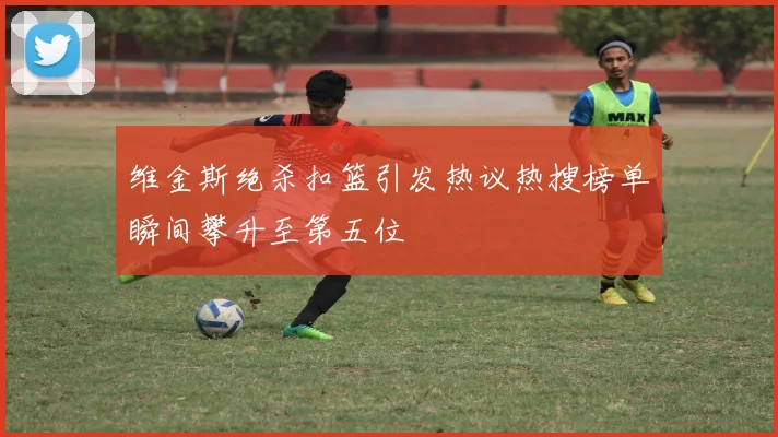 维金斯绝杀扣篮引发热议热搜榜单瞬间攀升至第五位