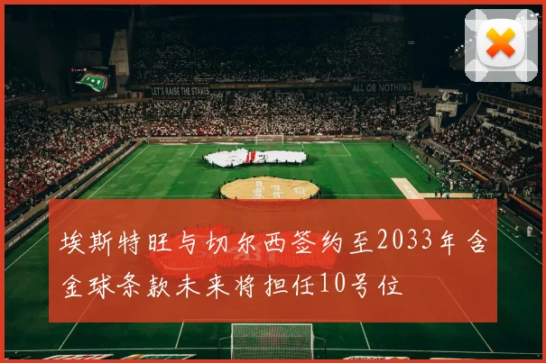 埃斯特旺与切尔西签约至2033年含金球条款未来将担任10号位