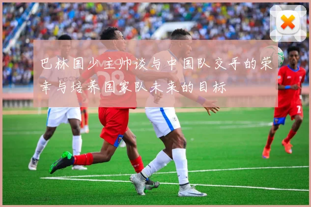 巴林国少主帅谈与中国队交手的荣幸与培养国家队未来的目标