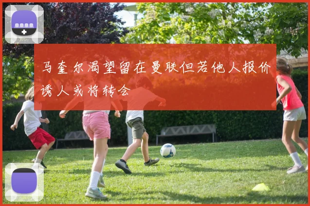 马奎尔渴望留在曼联但若他人报价诱人或将转会