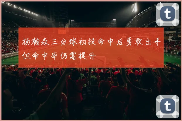 杨瀚森三分球初投命中后勇敢出手但命中率仍需提升