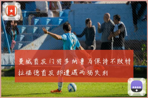 曼城首发门将多纳鲁马保持不败特拉福德首发却遭遇两场失利