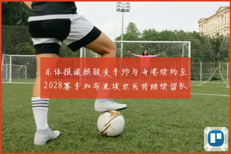 东体报道颜骏凌李帅与海港续约至2028赛季加布里埃尔或将继续留队